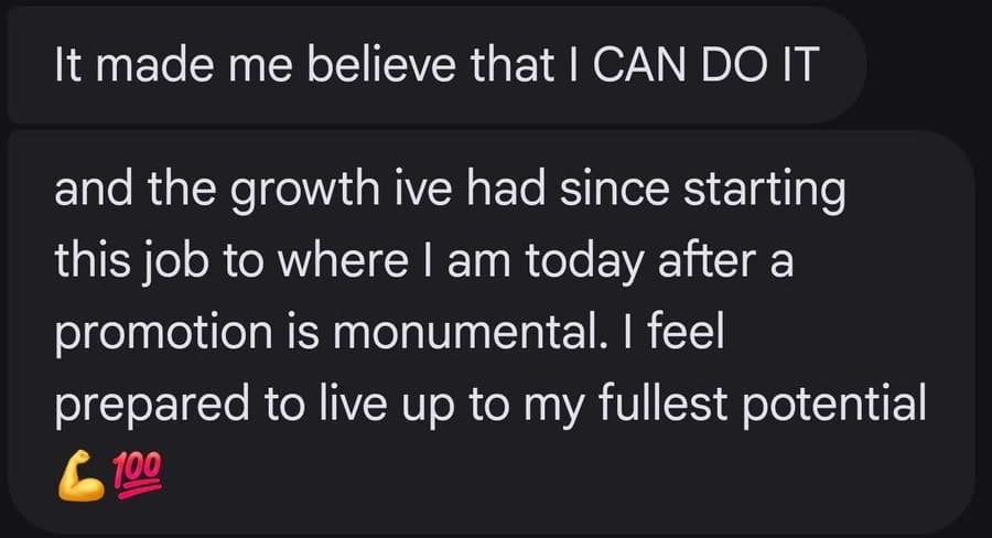 It made me believe that I CAN DO IT and the growth ive had since starting this job to where I am today after a promotion is monumental. I feel prepared to live up to my fullest potential