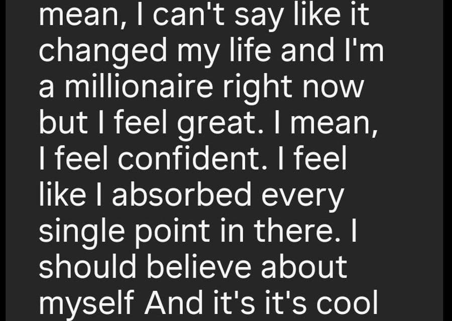 I mean, I can’t say like it changed my life and I’m a millionaire right now but I feel great. I mean, I feel confident. I feel like I absorbed every single point in there I should believe about myself.